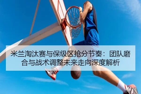 米兰淘汰赛与保级区抢分节奏：团队磨合与战术调整未来走向深度解析